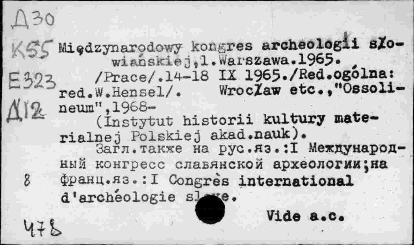 ﻿Дзо
Mi^dzynarodowy kongres archeologli sZo-wianskiej/l.Warszawa.1965» t сілі	/Brace/.14-18 IX 1965./Red.ogoIna:
red.W.Hensel/.	Wroclaw etc./’Ossoli-
Д'іС neum",1968-
(Instytut historii kultury mate-rj plnp j Polskiej akad.nauk).
Загл.также на рус.яз.:! Международный конгресе славянской археологииЈна g франц.яз.:! Congrès international d’archéologie s.^te.
Vide а.с.